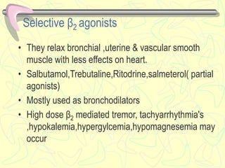 Selective β2 agonists
• They relax bronchial ,uterine & vascular smooth
muscle with less effects on heart.
• Salbutamol,Trebutaline,Ritodrine,salmeterol( partial
agonists)
• Mostly used as bronchodilators
• High dose β2 mediated tremor, tachyarrhythmia's
,hypokalemia,hypergylcemia,hypomagnesemia may
occur
 