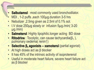• Salbutamol : most commonly used bronchodilator.
• MDI , 1-2 puffs ,each 100µg.duration 3-5 hrs
• Nebulizer ,2.5mg given as 2.5ml of 0.1% sol.
• I.V dose 250µg slowly or infusion 5µg./min( 3-20
µg./min)
• Salmeterol: Highly lipophilic.longer acting BD dose
• Ritodrine : Tocolytic, can cause tachycardia(β1 ),
pulmonary oedema( renin↑)
• Selective β1 agonists – xamoterol (partial agonist)
• At high doses act as β blocker
• It has 45% of the intrinsic activity of isoproterenol
• Useful in moderate heart failure, severe heart failure act
as β blocker
 