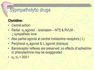 Sypmpatholytic drugs
Clonidine:
• Central action:
• Partial α2 agonist - brainstem – NTS & RVLM -
↓ sympathetic tone
• Also partial agonist at central imidazoline receptors.( I1)
• Peripheral α2 agonist & I1 agonist (kidneys)
• Baroreceptor reflexes are preserved ,so effects of ephedrine
or phenylephrine may be exaggerated
• α2 :α1 > 200:1
.
 