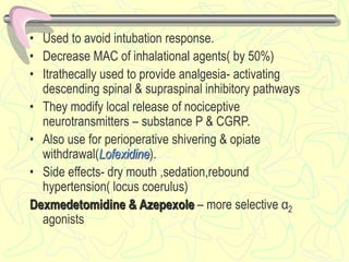 • Used to avoid intubation response.
• Decrease MAC of inhalational agents( by 50%)
• Itrathecally used to provide analgesia- activating
descending spinal & supraspinal inhibitory pathways
• They modify local release of nociceptive
neurotransmitters – substance P & CGRP.
• Also use for perioperative shivering & opiate
withdrawal(Lofexidine).
• Side effects- dry mouth ,sedation,rebound
hypertension( locus coerulus)
Dexmedetomidine & Azepexole – more selective α2
agonists
 