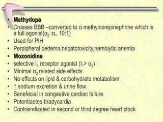 • Methydopa
• Crosses BBB –converted to α methylnorepinephrine which is
a full agonist(α2 :α1 10:1)
• Used for PIH
• Perpipheral oedema,hepatotoxicity,hemolytic anemia
• Moxonidine
• selective I1 receptor agonist (I1> α2)
• Minimal α2 related side effects
• No effects on lipid & carbohydrate metabolism
• ↑ sodium excretion & urine flow.
• Benefecial in congestive cardiac failure
• Potentiaetes bradycardia
• Contraindicated in second or third degree heart block
 