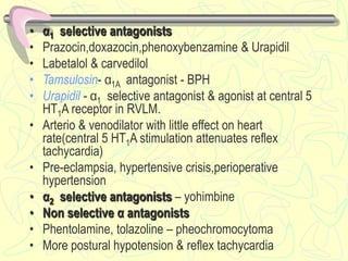 • α1 selective antagonists
• Prazocin,doxazocin,phenoxybenzamine & Urapidil
• Labetalol & carvedilol
• Tamsulosin- α1A antagonist - BPH
• Urapidil - α1 selective antagonist & agonist at central 5
HT1A receptor in RVLM.
• Arterio & venodilator with little effect on heart
rate(central 5 HT1A stimulation attenuates reflex
tachycardia)
• Pre-eclampsia, hypertensive crisis,perioperative
hypertension
• α2 selective antagonists – yohimbine
• Non selective α antagonists
• Phentolamine, tolazoline – pheochromocytoma
• More postural hypotension & reflex tachycardia
 
