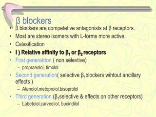 β blockers
• β blockers are competetive antagonists at β receptors.
• Most are stereo isomers with L-forms more active.
• Calssification
• I ) Relative affinity to β1 or β2 receptors
• First generatrion ( non selevtive)
– propranolol, timolol
• Second generation( selective β1blockers wihtout ancillary
effects )
– Atenolol,metoprolol.bisoprolol
• Third generation (β1selective & effects on other receptors)
– Labetolol,carvedilol, bucindilol
 