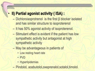 • II) Partial agonist activity ( ISA) :
– Dichloroisoprotrenol is the first β blocker isolated
and has similar structure to isoproterenol
– It has 50% agonist activity of isoproterenol.
– Stimulant effect is evident if the patient has low
sympathetic activity but antagonist at high
sympathetic activity
– May be advantageous in patients of
• Low resting heart rate
• PVD
• Hyperlipidemias
– Pindolol, acebutolol,oxeprenalol,sotalol,timolol.
 
