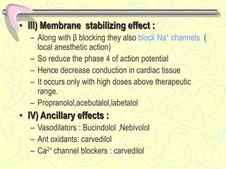 • III) Membrane stabilizing effect :
– Along with β blocking they also block Na+ channels (
local anesthetic action)
– So reduce the phase 4 of action potential
– Hence decrease conduction in cardiac tissue
– It occurs only with high doses above therapeutic
range.
– Propranolol,acebutalol,labetalol
• IV) Ancillary effects :
– Vasodilators : Bucindolol ,Nebivolol
– Ant oxidants: carvedilol
– Ca2+ channel blockers : carvedilol
 