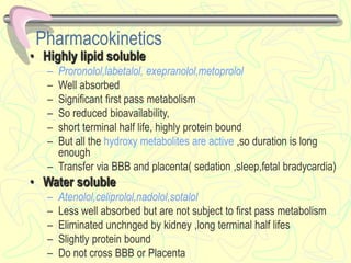 Pharmacokinetics
• Highly lipid soluble
– Proronolol,labetalol, exepranolol,metoprolol
– Well absorbed
– Significant first pass metabolism
– So reduced bioavailability,
– short terminal half life, highly protein bound
– But all the hydroxy metabolites are active ,so duration is long
enough
– Transfer via BBB and placenta( sedation ,sleep,fetal bradycardia)
• Water soluble
– Atenolol,celiprolol,nadolol,sotalol
– Less well absorbed but are not subject to first pass metabolism
– Eliminated unchnged by kidney ,long terminal half lifes
– Slightly protein bound
– Do not cross BBB or Placenta
 