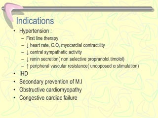 Indications
• Hypertension :
– First line therapy
– ↓ heart rate, C.O, myocardial contractility
– ↓ central sympathetic activity
– ↓ renin secretion( non selective propranolol,timolol)
– ↑ peripheral vascular resistance( unopposed α stimulation)
• IHD
• Secondary prevention of M.I
• Obstructive cardiomyopathy
• Congestive cardiac failure
 