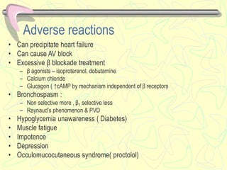 Adverse reactions
• Can precipitate heart failure
• Can cause AV block
• Excessive β blockade treatment
– β agonists – isoproterenol, dobutamine
– Calcium chloride
– Glucagon ( ↑cAMP by mechanism independent of β receptors
• Bronchospasm :
– Non selective more , β1 selective less
– Raynaud’s phenomenon & PVD
• Hypoglycemia unawareness ( Diabetes)
• Muscle fatigue
• Impotence
• Depression
• Occulomucocutaneous syndrome( proctolol)
 