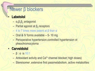 Newer β blockers
• Labetolol
– α1β1β2 antagonist
– Partial agonist at β2 receptors
– 4 to 7 times more potent at β than α
– Oral & IV forms available – 5- 10 mg
– Perioperative hypertension,controlled hypertension ot
pheochromocytoma
• Carveidolol
– β : α is 10:1
– Antoxidant activity and Ca2+ channel blocker( high doses)
– Stereisomer ,extensive first passmetabolism, active metabolites
 