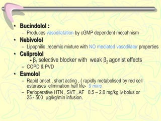 • Bucindolol :
– Produces vasodilatation by cGMP dependent mecahnism
• Nebivolol
– Lipophilic ,recemic mixture with NO mediated vasodilator properties
• Celiprolol
- β1 selective blocker with weak β2 agonist effects
– COPD & PVD
• Esmolol
– Rapid onset , short acting , ( rapidly metabolised by red cell
esterases elimination half life- 9 mins
– Perioperative HTN , SVT , AF 0.5 – 2.0 mg/kg iv bolus or
25 - 500 µg/kg/min infusion.
 