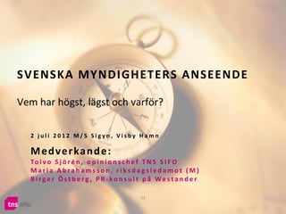 SVENSKA MYNDIGHETERS ANSEENDE

Vem har högst, lägst och varför?

  2 juli 2012 M/S Sigyn, Visby Hamn

  M e d ve r ka n d e :
  To i v o S j ö r é n , o p i n i o n s c h e f T N S S I F O
  Maria Abrahamsson, riksdagsledamot (M)
  Birger Östberg , PR-konsult på Westander

                                         11
 