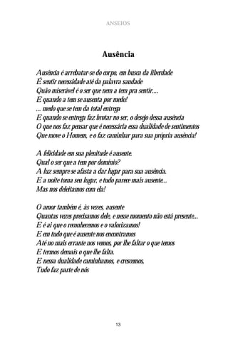 ANSEIOS




                           Ausência

Ausência é arrebatar-se do corpo, em busca da liberdade
É sentir necessidade até da palavra saudade
Quão miserável é o ser que nem a tem pra sentir....
E quando a tem se ausenta por medo!
... medo que se tem da total entrega
E quando se entrega faz brotar no ser, o desejo dessa ausência
O que nos faz pensar que é necessária essa dualidade de sentimentos
Que move o Homem, e o faz caminhar para sua própria ausência!

A felicidade em sua plenitude é ausente.
Qual o ser que a tem por domínio?
A luz sempre se afasta a dar lugar para sua ausência.
E a noite toma seu lugar, e tudo parece mais ausente...
Mas nos deleitamos com ela!

O amor também é, às vezes, ausente
Quantas vezes precisamos dele, e nesse momento não está presente...
E é ai que o reconhecemos e o valorizamos!
E em tudo que é ausente nos encontramos
Até no mais errante nos vemos, por lhe faltar o que temos
E termos demais o que lhe falta.
E nessa dualidade caminhamos, e crescemos,
Tudo faz parte de nós




                                 13
 