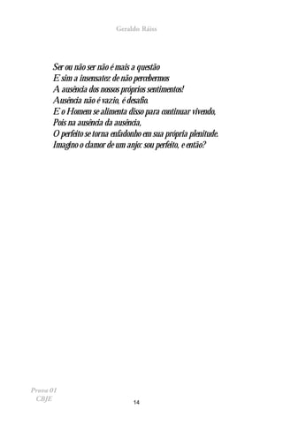 Geraldo Ráiss




      Ser ou não ser não é mais a questão
      E sim a insensatez de não percebermos
      A ausência dos nossos próprios sentimentos!
      Ausência não é vazio, é desafio.
      E o Homem se alimenta disso para continuar vivendo,
      Pois na ausência da ausência,
      O perfeito se torna enfadonho em sua própria plenitude.
      Imagino o clamor de um anjo: sou perfeito, e então?




Prova 01
 CBJE                           14
 