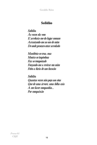 Geraldo Ráiss




                       Solidão

           Solidão.
           Às vezes ela vem
           E arrebata-me do lugar comum
           Arrastando-me ao oco de mim
           De onde procuro estar arredado

           Manifesta-se crua, nua
           Mostra-se impiedosa
           Faz-se tempestade
           Forçando-me a revirar em mim
           Feito a fúria de um furacão

           Solidão.
           Quantas vezes não peço aos céus
           Que de uma árvore, uma folha caia
           A me fazer companhia...
           Por compaixão




Prova 01
 CBJE                      18
 