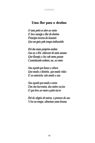 ANSEIOS




   Uma flor para o destino

O meu peito se abre ao vento
E leva consigo a flor do destino
Princípio inverso do lamento
Que me guia pelo tempo indiscutido

Rei dos meus próprios sonhos
Sou eu o Rei, tolerante de mim mesmo
Que flameja a luz sob meus passos
Caminhando ardente, nu, ao vento

Sou aquele que busca a altura
Que muda a história, que muda vidas
E ao contrário, não muda a sua

Sou aquele que muda o curso
Dos rios barrentos, das noites vazias
E que leva ao vento o peito turvo

Rei da alegria de outros, à procura da sua
Vivo no tempo, silencioso como bruma




                    19
 
