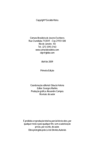 Copyright©Geraldo Ráiss




       Câmara Brasileira de Jovens Escritores
      Rua Crundiúba 71/201F - Cep 21931-500
                Rio de Janeiro - RJ
               Tel.: (21) 3393-2163
             www.camarabrasileira.com
                 cbje@globo.com


                     Abril de 2009


                    Primeira Edição




        Coordenação editorial: Gláucia Helena
              Editor: Georges Martins
        Produção gráfica: Alexandre Campos
                Revisão: do autor




É proibida a reprodução total ou parcial desta obra, por
 qualquer meio e para qualquer fim, sem a autorização
              prévia, por escrito, do autor.
      Obra protegida pela Lei de Direitos Autorais
 