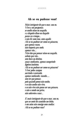 ANSEIOS




   Ah se eu pudesse voar!
Mais intrigante do que o mar, sou eu.
Vivo a me perguntar,
se confio nisso ou naquilo,
e a despeito disso ou daquilo
passa-se o tempo...
e não fiz nem isso, nem aquilo
Ah se eu pudesse ser como os pássaros,
que apenas voam,
não importa pra onde,
apenas vão....
Não têm que pensar nisso ou naquilo,
sabem que vão...
sem hora ou destino,
assaz confiantes, apenas cumprindo
ligeiros instintos.
Ah se eu pudesse ser como os pássaros!
Viver pelos campos
sorrindo e cantando,
apenas sonhando, voando.....
sem ter que pensar,
pois quando penso não sonho,
e se não sonho não vivo,
e se não vivo não posso ser um pássaro,
e não o sendo me privo,
não sobrevôo o mar...

E mais intrigante do que o mar, sou eu,
que ao meio do caminho me fecho,
e em mim não consigo nem confiar.
Ah se eu pudesse voar!

                  21
 