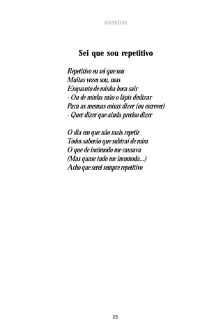 ANSEIOS




     Sei que sou repetitivo

Repetitivo eu sei que sou
Muitas vezes sou, mas
Enquanto de minha boca sair
- Ou de minha mão o lápis deslizar
Para as mesmas coisas dizer (ou escrever)
- Quer dizer que ainda preciso dizer

O dia em que não mais repetir
Todos saberão que subtraí de mim
O que de incômodo me causava
(Mas quase tudo me incomoda...)
Acho que serei sempre repetitivo




                   25
 