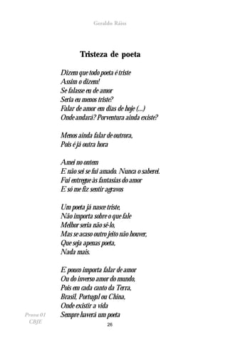 Geraldo Ráiss




                   Tristeza de poeta

           Dizem que todo poeta é triste
           Assim o dizem!
           Se falasse eu de amor
           Seria eu menos triste?
           Falar de amor em dias de hoje (...)
           Onde andará? Porventura ainda existe?

           Menos ainda falar de outrora,
           Pois é já outra hora

           Amei no ontem
           E não sei se fui amado. Nunca o saberei.
           Fui entregue às fantasias do amor
           E só me fiz sentir agravos

           Um poeta já nasce triste,
           Não importa sobre o que fale
           Melhor seria não sê-lo,
           Mas se acaso outro jeito não houver,
           Que seja apenas poeta,
           Nada mais.

           E pouco importa falar de amor
           Ou do inverso amor do mundo,
           Pois em cada canto da Terra,
           Brasil, Portugal ou China,
           Onde existir a vida
Prova 01   Sempre haverá um poeta
 CBJE                         26
 