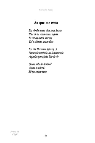 Geraldo Ráiss




                Ao que me resta

           Eu rio dos meus dias, que foram
           Rios de às vezes claras águas,
           E vez ou outra, turvas,
           Tal o silêncio desses dias

           Eu rio. Passadas águas (...)
           Pensando sorrindo, ou lamentando
           Aquelas que ainda hão de vir

           Quem sabe do destino?
           Quem o saberá?
           Só me restou viver




Prova 01
 CBJE                     28
 