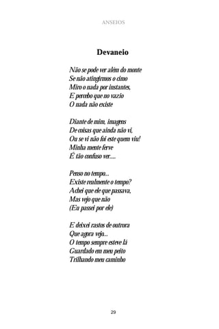 ANSEIOS




            Devaneio

Não se pode ver além do monte
Se não atingirmos o cimo
Miro o nada por instantes,
E percebo que no vazio
O nada não existe

Diante de mim, imagens
De coisas que ainda não vi,
Ou se vi não foi este quem viu!
Minha mente ferve
É tão confuso ver....

Penso no tempo...
Existe realmente o tempo?
Achei que ele que passava,
Mas vejo que não
(Eu passei por ele)

E deixei rastos de outrora
Que agora vejo...
O tempo sempre esteve lá
Guardado em meu peito
Trilhando meu caminho




                  29
 