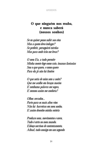 ANSEIOS




    O que ninguém nos rouba,
         e nunca saberá
        (nossos sonhos)

Se eu quiser posso subir aos céus
Mas a quem devo indagar?
Se preferir, perseguirei estrelas
Mas para onde irão me levar?

O meu Eu, a tudo permite
Minha mente foge como raio, insanas fantasias
Sou o que quero, e como quero
Para ela já não há limites

O que seria de mim sem a noite?
Que me acolhe em braços macios
E nenhuma palavra me sopra,
E mesmo assim me conforta?

Olhos cerrados...
Parto para os mais altos vôos
Não há barreiras em meu sonho,
E assim desenho minha estória

Produzo sons, movimentos e cores,
Tudo é certo no meu mundo.
Esboço sorrisos de contentamento,
Afinal, tudo consigo em um segundo


                      31
 