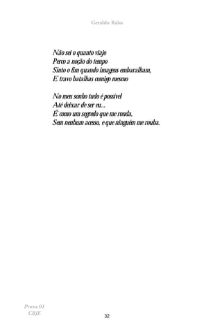 Geraldo Ráiss




           Não sei o quanto viajo
           Perco a noção do tempo
           Sinto o fim quando imagens embaralham,
           E travo batalhas comigo mesmo

           No meu sonho tudo é possível
           Até deixar de ser eu...
           É como um segredo que me ronda,
           Sem nenhum acesso, e que ninguém me rouba.




Prova 01
 CBJE                          32
 
