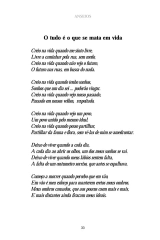 ANSEIOS




       O tudo é o que se mata em vida

Creio na vida quando me sinto livre,
Livre a caminhar pela rua, sem medo.
Creio na vida quando não vejo o futuro,
O futuro nas ruas, em busca do nada.

Creio na vida quando tenho sonhos,
Sonhos que um dia sei ... poderão vingar.
Creio na vida quando vejo nosso passado,
Passado em nossos velhos, respeitado.

Creio na vida quando vejo um povo,
Um povo unido pelo mesmo ideal.
Creio na vida quando posso partilhar,
Partilhar da fauna e flora, sem vê-las de mim se amedrontar.

Deixo de viver quando a cada dia,
A cada dia ao abrir os olhos, um dos meus sonhos se vai.
Deixo de viver quando meus lábios sentem falta,
A falta de um costumeiro sorriso, que antes se espalhava.

Começo a morrer quando percebo que em vão,
Em vão é meu esforço para manterem eretos meus ombros.
Meus ombros cansados, que aos poucos caem mais e mais,
E mais distantes ainda ficaram meus ideais.




                             33
 