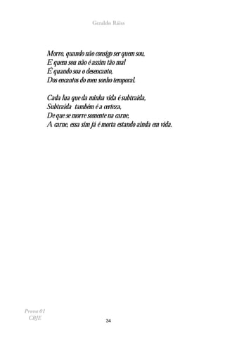 Geraldo Ráiss




           Morro, quando não consigo ser quem sou,
           E quem sou não é assim tão mal
           É quando soa o desencanto,
           Dos encantos do meu sonho temporal.

           Cada lua que da minha vida é subtraída,
           Subtraída também é a certeza,
           De que se morre somente na carne,
           A carne, essa sim já é morta estando ainda em vida.




Prova 01
 CBJE                              34
 