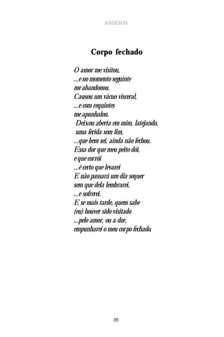 ANSEIOS




      Corpo fechado

O amor me visitou,
...e no momento seguinte
me abandonou.
Causou um vácuo visceral,
...e com requintes
me apunhalou.
 Deixou aberta em mim, latejando,
 uma ferida sem fim,
...que bem sei, ainda não fechou.
Essa dor que meu peito dói,
e que corrói
...é certo que levarei
E não passará um dia sequer
sem que dela lembrarei,
...e sofrerei.
E se mais tarde, quem sabe
(eu) houver sido visitado
...pelo amor, ou a dor,
empunharei o meu corpo fechado.




               35
 