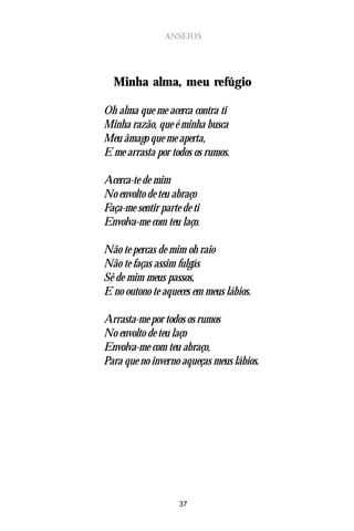 ANSEIOS




  Minha alma, meu refúgio

Oh alma que me acerca contra ti
Minha razão, que é minha busca
Meu âmago que me aperta,
E me arrasta por todos os rumos.

Acerca-te de mim
No envolto de teu abraço
Faça-me sentir parte de ti
Envolva-me com teu laço.

Não te percas de mim oh raio
Não te faças assim fulgás
Sê de mim meus passos,
E no outono te aqueces em meus lábios.

Arrasta-me por todos os rumos
No envolto de teu laço
Envolva-me com teu abraço,
Para que no inverno aqueças meus lábios.




                    37
 