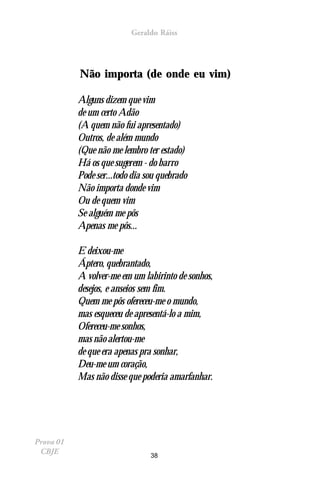 Geraldo Ráiss




           Não importa (de onde eu vim)

           Alguns dizem que vim
           de um certo Adão
           (A quem não fui apresentado)
           Outros, de além mundo
           (Que não me lembro ter estado)
           Há os que sugerem - do barro
           Pode ser...todo dia sou quebrado
           Não importa donde vim
           Ou de quem vim
           Se alguém me pôs
           Apenas me pôs...

           E deixou-me
           Áptero, quebrantado,
           A volver-me em um labirinto de sonhos,
           desejos, e anseios sem fim.
           Quem me pôs ofereceu-me o mundo,
           mas esqueceu de apresentá-lo a mim,
           Ofereceu-me sonhos,
           mas não alertou-me
           de que era apenas pra sonhar,
           Deu-me um coração,
           Mas não disse que poderia amarfanhar.




Prova 01
 CBJE                           38
 