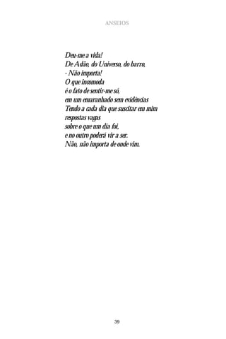 ANSEIOS




Deu-me a vida!
De Adão, do Universo, do barro,
- Não importa!
O que incomoda
é o fato de sentir-me só,
em um emaranhado sem evidências
Tendo a cada dia que suscitar em mim
respostas vagas
sobre o que um dia foi,
e no outro poderá vir a ser.
Não, não importa de onde vim.




                   39
 