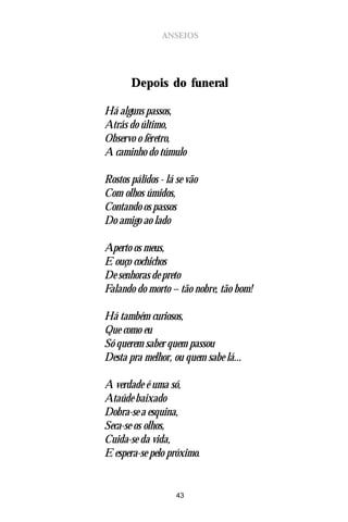 ANSEIOS




       Depois do funeral

Há alguns passos,
Atrás do último,
Observo o féretro,
A caminho do túmulo

Rostos pálidos - lá se vão
Com olhos úmidos,
Contando os passos
Do amigo ao lado

Aperto os meus,
E ouço cochichos
De senhoras de preto
Falando do morto – tão nobre, tão bom!

Há também curiosos,
Que como eu
Só querem saber quem passou
Desta pra melhor, ou quem sabe lá...

A verdade é uma só,
Ataúde baixado
Dobra-se a esquina,
Seca-se os olhos,
Cuida-se da vida,
E espera-se pelo próximo.


                    43
 