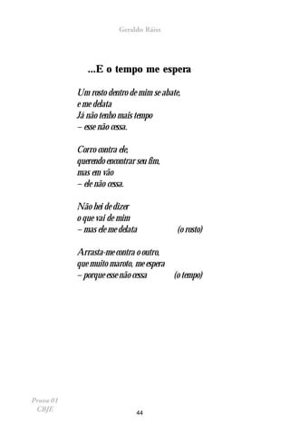Geraldo Ráiss




              ...E o tempo me espera

           Um rosto dentro de mim se abate,
           e me delata
           Já não tenho mais tempo
           – esse não cessa.

           Corro contra ele,
           querendo encontrar seu fim,
           mas em vão
           – ele não cessa.

           Não hei de dizer
           o que vai de mim
           – mas ele me delata           (o rosto)

           Arrasta-me contra o outro,
           que muito maroto, me espera
           – porque esse não cessa     (o tempo)




Prova 01
 CBJE                         44
 