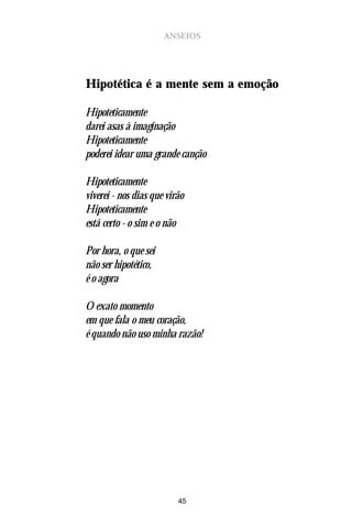 ANSEIOS




Hipotética é a mente sem a emoção

Hipoteticamente
darei asas à imaginação
Hipoteticamente
poderei idear uma grande canção

Hipoteticamente
viverei - nos dias que virão
Hipoteticamente
está certo - o sim e o não

Por hora, o que sei
não ser hipotético,
é o agora

O exato momento
em que fala o meu coração,
é quando não uso minha razão!




                          45
 