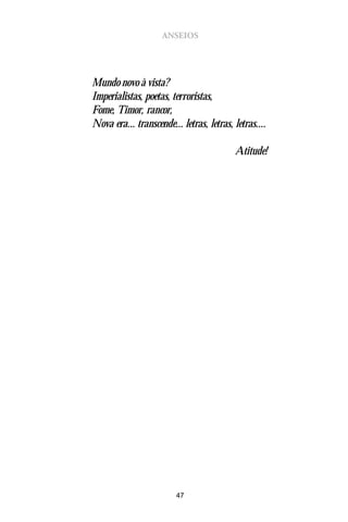 ANSEIOS




Mundo novo à vista?
Imperialistas, poetas, terroristas,
Fome, Timor, rancor,
Nova era... transcende... letras, letras, letras....

                                          Atitude!




                         47
 