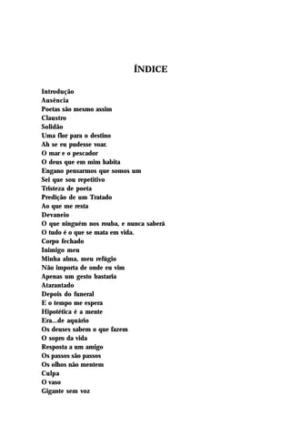 ÍNDICE

Introdução
Ausência
Poetas são mesmo assim
Claustro
Solidão
Uma flor para o destino
Ah se eu pudesse voar.
O mar e o pescador
O deus que em mim habita
Engano pensarmos que somos um
Sei que sou repetitivo
Tristeza de poeta
Predição de um Tratado
Ao que me resta
Devaneio
O que ninguém nos rouba, e nunca saberá
O tudo é o que se mata em vida.
Corpo fechado
Inimigo meu
Minha alma, meu refúgio
Não importa de onde eu vim
Apenas um gesto bastaria
Atarantado
Depois do funeral
E o tempo me espera
Hipotética é a mente
Era...de aquário
Os deuses sabem o que fazem
O sopro da vida
Resposta a um amigo
Os passos são passos
Os olhos não mentem
Culpa
O vaso
Gigante sem voz
 