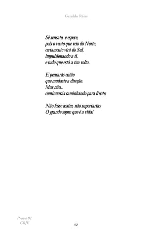 Geraldo Ráiss




           Sê sensato, e espere,
           pois o vento que veio do Norte,
           certamente virá do Sul,
           impulsionando a ti,
           e tudo que está a tua volta.

           E pensarás então
           que mudaste a direção.
           Mas não...
           continuarás caminhando para frente.

           Não fosse assim, não suportarias
           O grande sopro que é a vida!




Prova 01
 CBJE                       52
 
