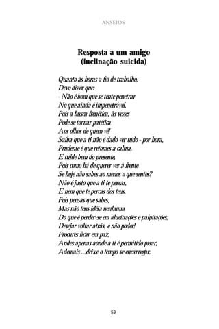 ANSEIOS




        Resposta a um amigo
         (inclinação suicida)

Quanto às horas a fio de trabalho,
Devo dizer que:
- Não é bom que se tente penetrar
No que ainda é impenetrável,
Pois a busca frenética, às vezes
Pode se tornar patética
Aos olhos de quem vê!
Saiba que a ti não é dado ver tudo - por hora,
Prudente é que retomes a calma,
E cuide bem do presente,
Pois como há de querer ver à frente
Se hoje não sabes ao menos o que sentes?
Não é justo que a ti te percas,
E nem que te percas dos teus,
Pois pensas que sabes,
Mas não tens idéia nenhuma
Do que é perder-se em alucinações e palpitações,
Desejar voltar atrás, e não poder!
Procures ficar em paz,
Andes apenas aonde a ti é permitido pisar,
Ademais ...deixe o tempo se encarregar.




                       53
 