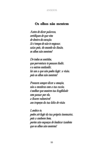 ANSEIOS




    Os olhos não mentem

Antes de dizer palavras,
certifiques de que vêm
de dentro do coração.
Já é tempo de não te enganar,
saias pois, do mundo da ilusão,
os olhos não mentem!

De todos os sentidos,
que porventura te possam iludir,
e a outros confundir,
há um a que não podes fugir: a visão,
pois os olhos não mentem!

Procures sempre dizer a emoção,
não a encubras com a tua razão,
é melhor que mostres tua fragilidade
sem passar por ela,
a ficares vulnerável
aos tropeços da tua falta de visão.

Lembra-te,
podes até fugir da tua própria insensatez,
pois a conheces bem,
porém não esqueças de lembrar também
que os olhos não mentem!



                    55
 