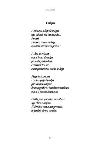 ANSEIOS




              Culpa

Antes que o fogo da mágoa,
seja atiçado em teu coração...
Perdoe!
Perdoe o ontem e o hoje,
quantas vezes forem precisas

A fim de evitares
que a brasa da culpa
permuta partes de ti,
e enverede teu ser
a um permanente estado de fuga

Fuga de ti mesmo,
- da tua própria culpa,
por sentires incapaz
de transgredir as invioláveis verdades,
que a ti mesmo impuseste.

Cuida para que o teu amanhecer
seja claro e límpido
E fertilize com a compreensão,
os jardins do teu coração.




                  57
 