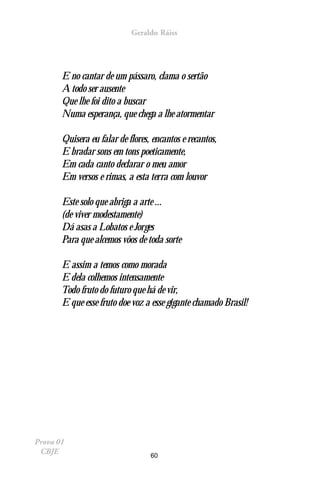 Geraldo Ráiss




       E no cantar de um pássaro, clama o sertão
       A todo ser ausente
       Que lhe foi dito a buscar
       Numa esperança, que chega a lhe atormentar

       Quisera eu falar de flores, encantos e recantos,
       E bradar sons em tons poeticamente,
       Em cada canto declarar o meu amor
       Em versos e rimas, a esta terra com louvor

       Este solo que abriga a arte ...
       (de viver modestamente)
       Dá asas a Lobatos e Jorges
       Para que alcemos vôos de toda sorte

       E assim a temos como morada
       E dela colhemos intensamente
       Todo fruto do futuro que há de vir,
       E que esse fruto doe voz a esse gigante chamado Brasil!




Prova 01
 CBJE                             60
 