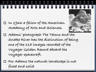 In 1966 a fellow of the American
Academy of Arts and Sciences.
Adams’ photograph The Tetons and the
Snake River has the distinction of being
one of the 115 images recorded of the
Voyager Golden Record aboard the
Voyager spacecraft.
For Adams the natural landscape is not
fixed and solid.
 