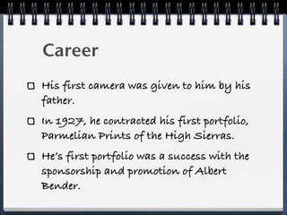 Career
His first camera was given to him by his
father.
In 1927, he contracted his first portfolio,
Parmelian Prints of the High Sierras.
He’s first portfolio was a success with the
sponsorship and promotion of Albert
Bender.
 