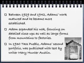Between 1929 and 1942, Adams’ work
matured and he became more
established.
Adam expanded his wok, focusing on
detailed close-ups as well as large forms
from mountains to factories.
In 1930 Taos Pueblo, Adams’ second
portfolio, was published with text by
writer Mary Hunter Austin.
 