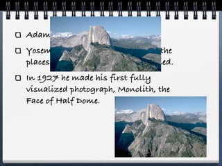 Adams’ love was nature.
Yosemite and Sierra Nevada were the
places he spent his time until he died.
In 1927 he made his first fully
visualized photograph, Monolith, the
Face of Half Dome.
 