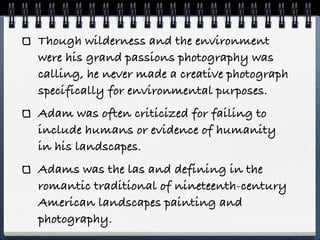 Though wilderness and the environment
were his grand passions photography was
calling, he never made a creative photograph
specifically for environmental purposes.
Adam was often criticized for failing to
include humans or evidence of humanity
in his landscapes.
Adams was the las and defining in the
romantic traditional of nineteenth-century
American landscapes painting and
photography.
 