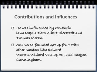 Contributions and Influences

He was influenced by romantic
landscape artists Albert Bierstadt and
Thomas Moran.
Adams co-founded Group f/64 with
other masters like Edward
Weston,Willard Van Dyke , and Imogen
Cunningham.
 