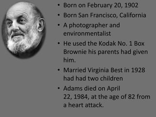 • Born on February 20, 1902
• Born San Francisco, California
• A photographer and
  environmentalist
• He used the Kodak No. 1 Box
  Brownie his parents had given
  him.
• Married Virginia Best in 1928
  had had two children
• Adams died on April
  22, 1984, at the age of 82 from
  a heart attack.
 